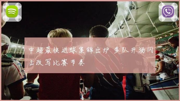 中超最快进球集锦出炉 多队开场闪击改写比赛节奏