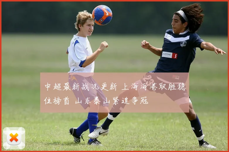 中超最新战况更新 上海海港取胜稳住榜首 山东泰山紧追争冠