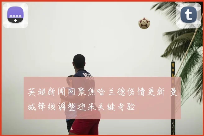 英超新闻网聚焦哈兰德伤情更新 曼城锋线调整迎来关键考验