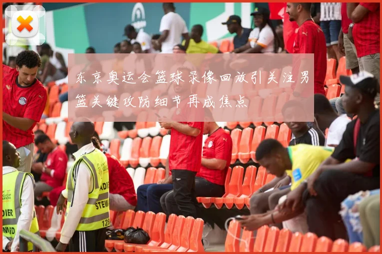 东京奥运会篮球录像回放引关注男篮关键攻防细节再成焦点