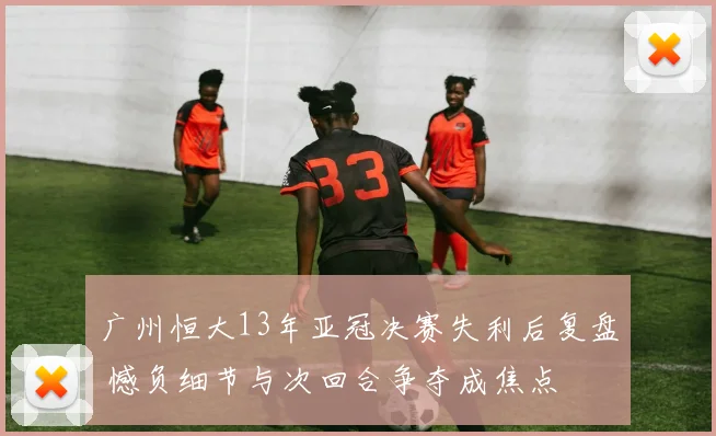广州恒大13年亚冠决赛失利后复盘 憾负细节与次回合争夺成焦点