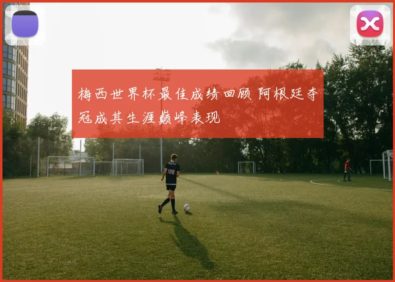 梅西世界杯最佳成绩回顾 阿根廷夺冠成其生涯巅峰表现