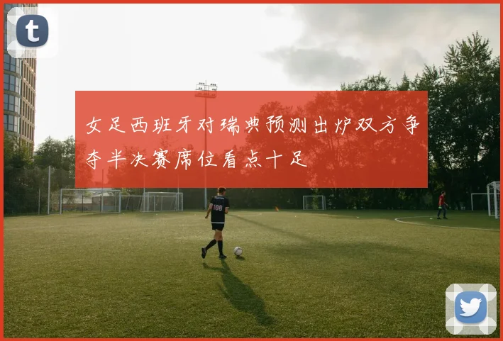 女足西班牙对瑞典预测出炉双方争夺半决赛席位看点十足