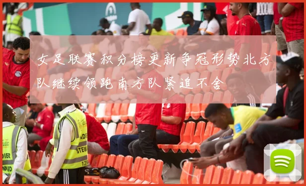 女足联赛积分榜更新争冠形势北方队继续领跑南方队紧追不舍