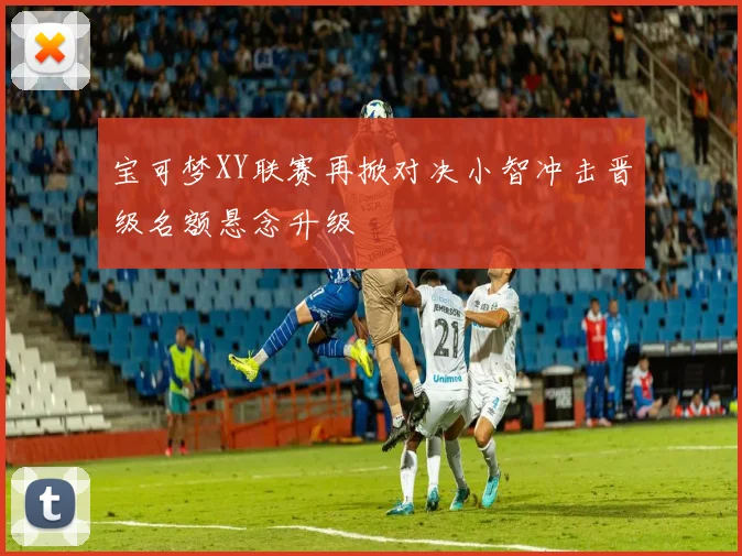 宝可梦XY联赛再掀对决小智冲击晋级名额悬念升级