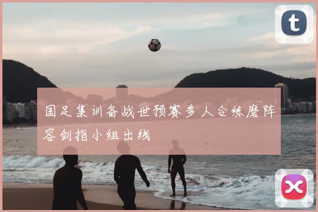 国足集训备战世预赛多人合练磨阵容剑指小组出线
