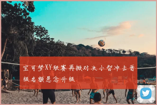 宝可梦XY联赛再掀对决小智冲击晋级名额悬念升级