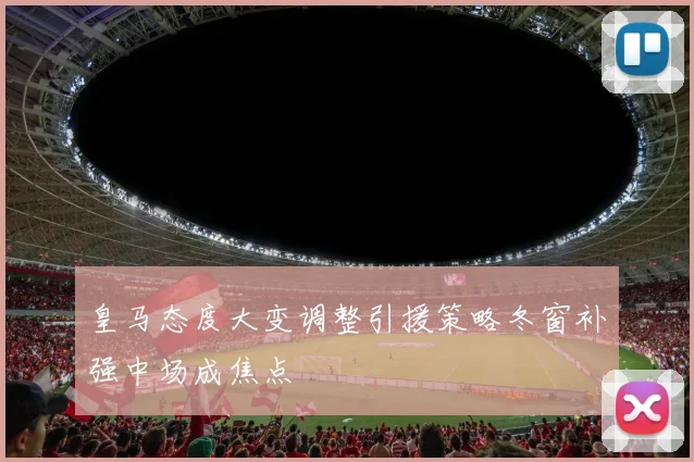 皇马态度大变调整引援策略冬窗补强中场成焦点