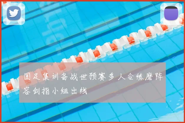 国足集训备战世预赛多人合练磨阵容剑指小组出线