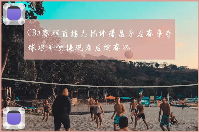 CBA赛程直播无插件覆盖季后赛争夺球迷可便捷观看后续赛况