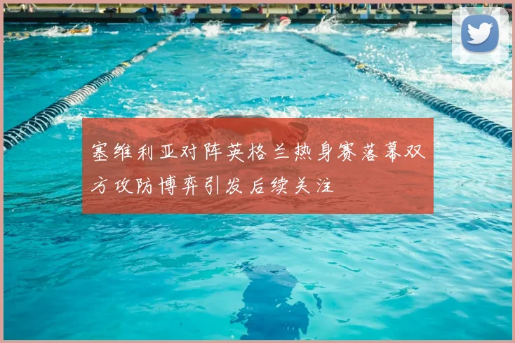 塞维利亚对阵英格兰热身赛落幕双方攻防博弈引发后续关注