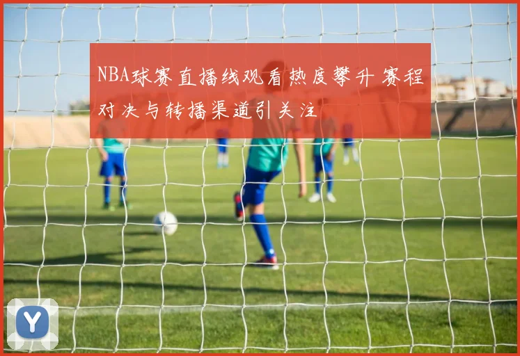 NBA球赛直播线观看热度攀升 赛程对决与转播渠道引关注