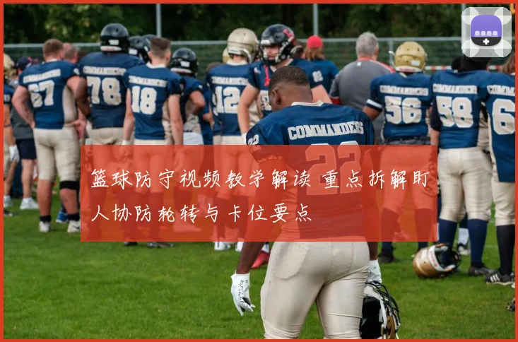 篮球防守视频教学解读 重点拆解盯人协防轮转与卡位要点