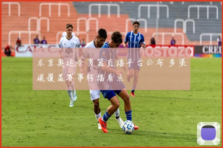 东京奥运会男篮直播平台公布 多渠道覆盖赛事转播看点