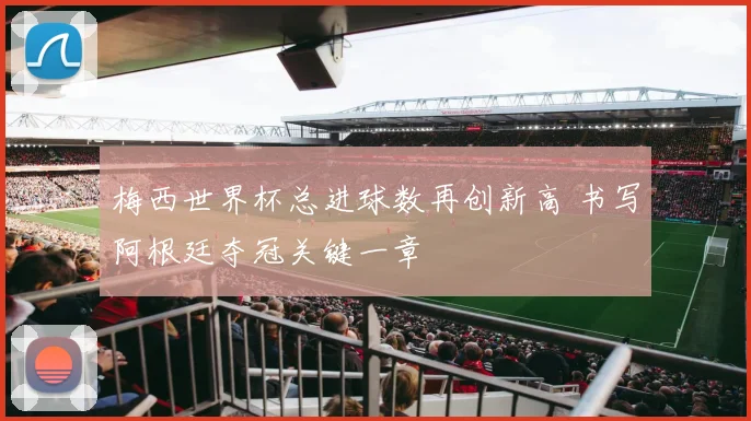 梅西世界杯总进球数再创新高 书写阿根廷夺冠关键一章