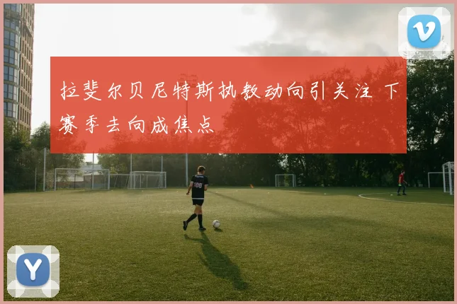 拉斐尔贝尼特斯执教动向引关注 下赛季去向成焦点
