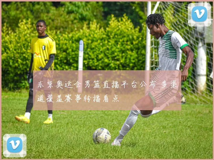 东京奥运会男篮直播平台公布 多渠道覆盖赛事转播看点