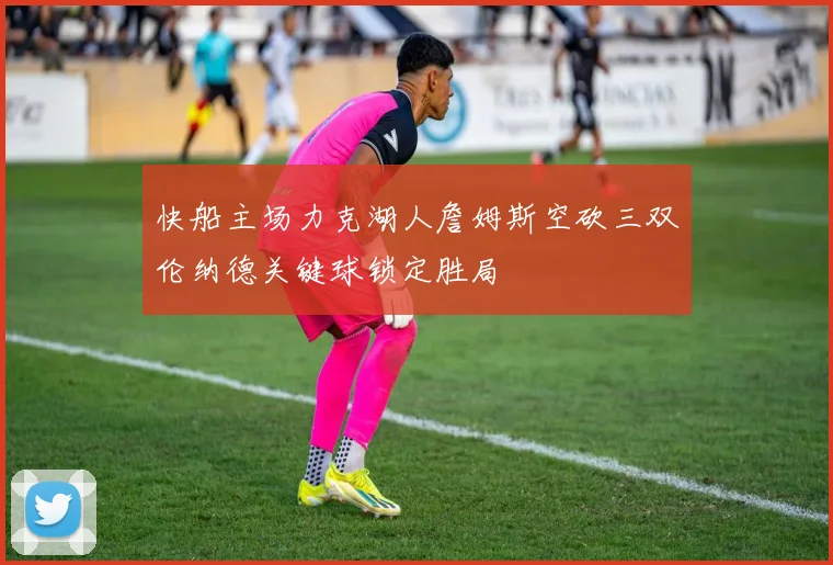 快船主场力克湖人詹姆斯空砍三双伦纳德关键球锁定胜局