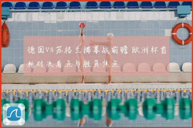 德国vs苏格兰揭幕战前瞻 欧洲杯首轮对决看点与胜负焦点