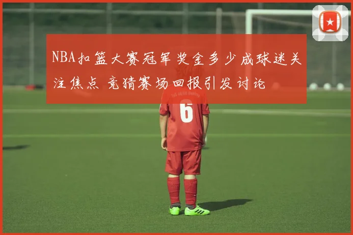 NBA扣篮大赛冠军奖金多少成球迷关注焦点 竞猜赛场回报引发讨论