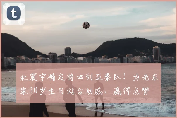 杜震宇确定将回到亚泰队!为老东家30岁生日站台助威,赢得点赞