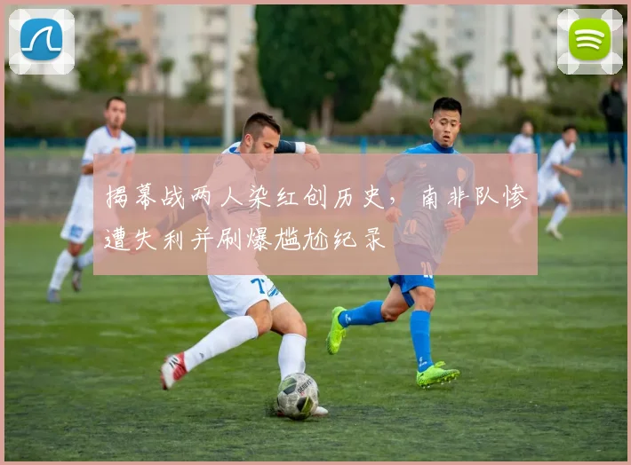 揭幕战两人染红创历史，南非队惨遭失利并刷爆尴尬纪录