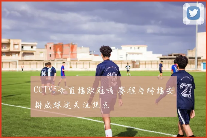 CCTV5会直播欧冠吗 赛程与转播安排成球迷关注焦点