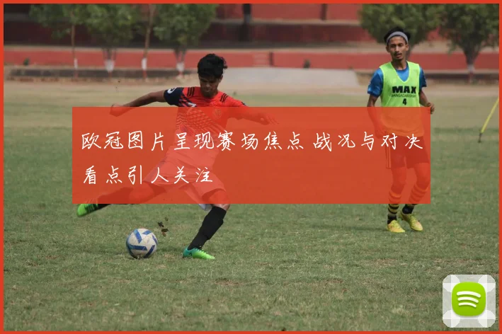 欧冠图片呈现赛场焦点 战况与对决看点引人关注