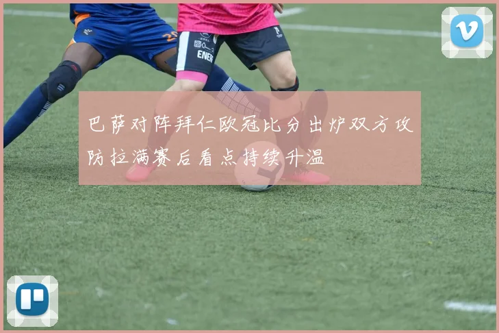 巴萨对阵拜仁欧冠比分出炉双方攻防拉满赛后看点持续升温