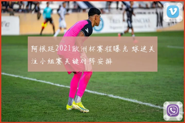 阿根廷2021欧洲杯赛程曝光 球迷关注小组赛关键对阵安排