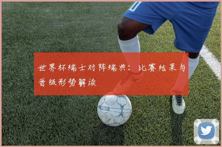 世界杯瑞士对阵瑞典：比赛结果与晋级形势解读