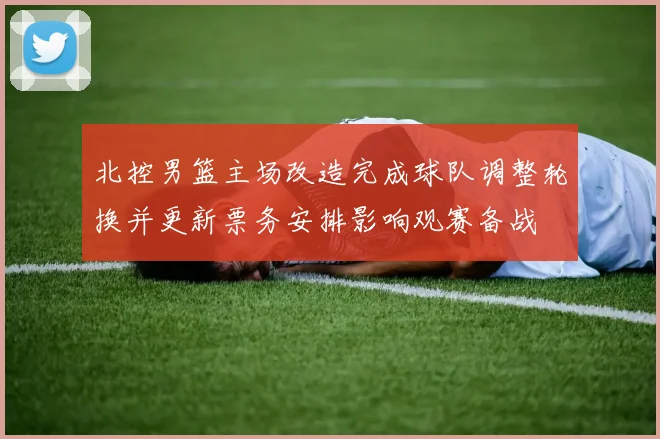 北控男篮主场改造完成球队调整轮换并更新票务安排影响观赛备战